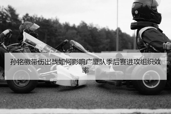 孙铭徽带伤出战如何影响广厦队季后赛进攻组织效率
